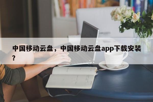 中国移动云盘，中国移动云盘app下载安装？-第1张图片-天览电脑知识网