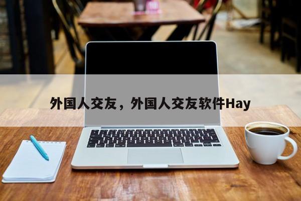 外国人交友，外国人交友软件Hay-第1张图片-天览电脑知识网