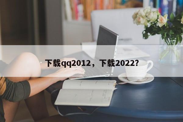 下载qq2012，下载2022？-第1张图片-天览电脑知识网