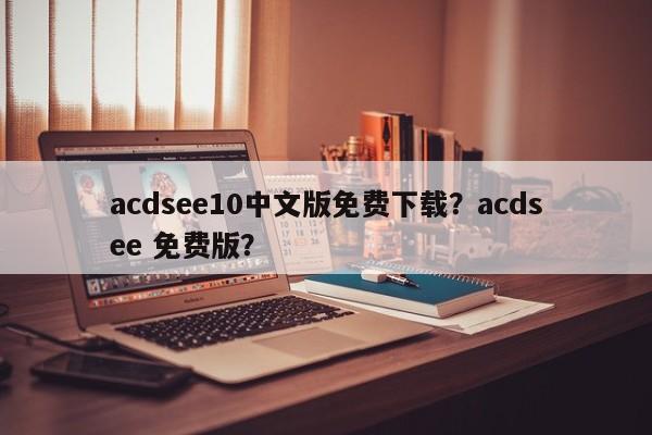 acdsee10中文版免费下载？acdsee 免费版？-第1张图片-天览电脑知识网