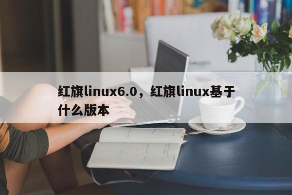 红旗linux6.0，红旗linux基于什么版本-第1张图片-天览电脑知识网