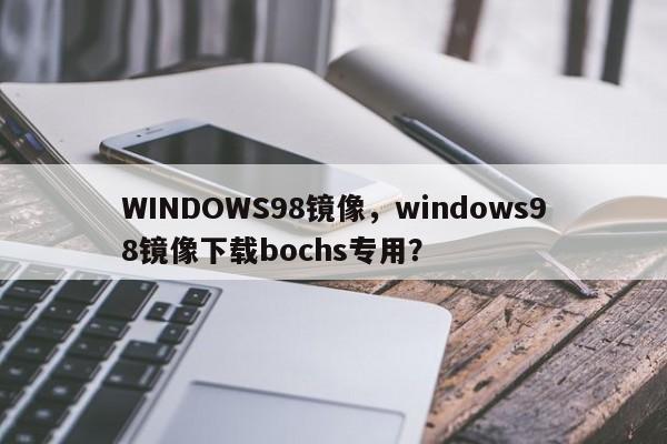 WINDOWS98镜像，windows98镜像下载bochs专用？-第1张图片-天览电脑知识网