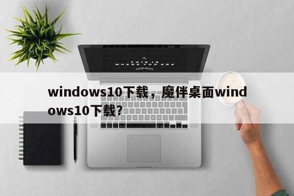 windows10下载，魔伴桌面windows10下载？-第1张图片-天览电脑知识网