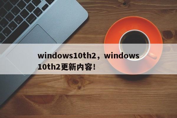 windows10th2，windows10th2更新内容！-第1张图片-天览电脑知识网