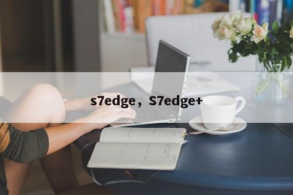 s7edge，S7edge+-第1张图片-天览电脑知识网