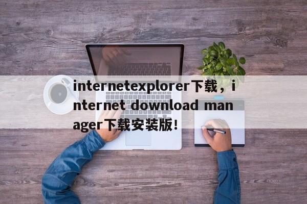 internetexplorer下载，internet download manager下载安装版！-第1张图片-天览电脑知识网