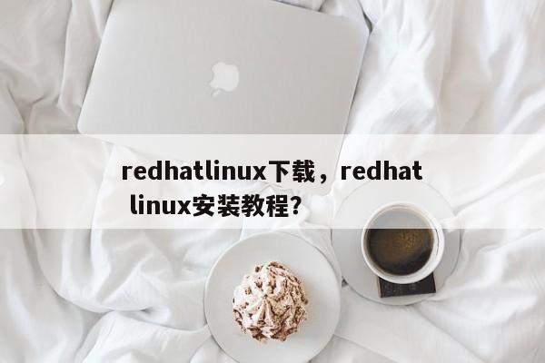 redhatlinux下载，redhat linux安装教程？-第1张图片-天览电脑知识网