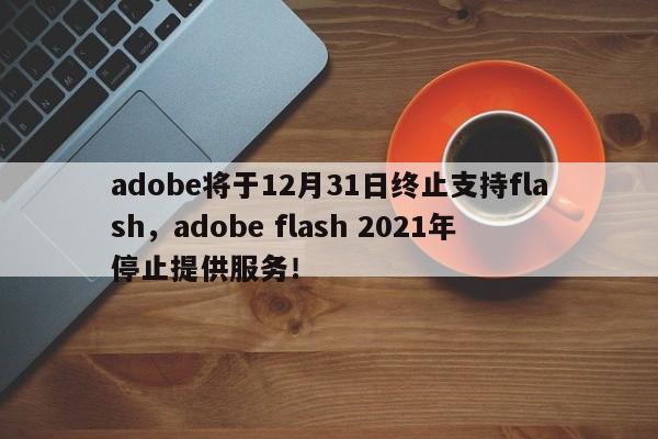 adobe将于12月31日终止支持flash，adobe flash 2021年停止提供服务！-第1张图片-天览电脑知识网