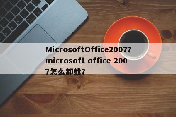 MicrosoftOffice2007？microsoft office 2007怎么卸载？-第1张图片-天览电脑知识网