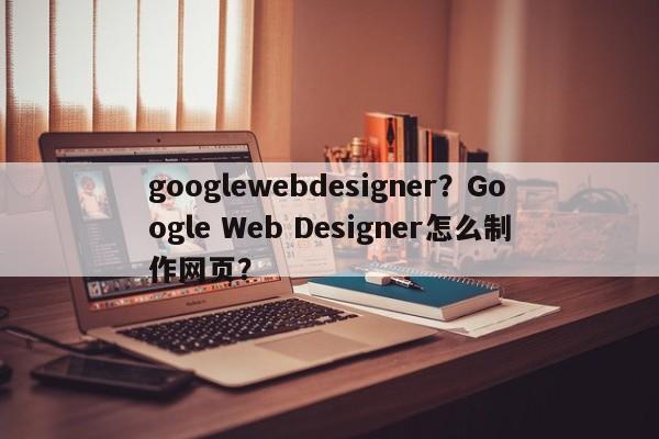 googlewebdesigner？Google Web Designer怎么制作网页？-第1张图片-天览电脑知识网
